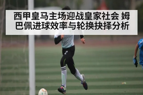 西甲皇马主场迎战皇家社会 姆巴佩进球效率与轮换抉择分析（kaiyun）