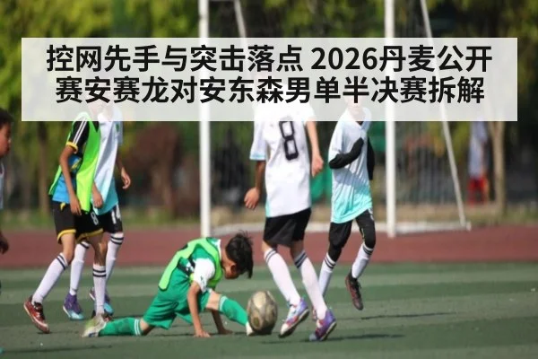 控网先手与突击落点 2026丹麦公开赛安赛龙对安东森男单半决赛拆解